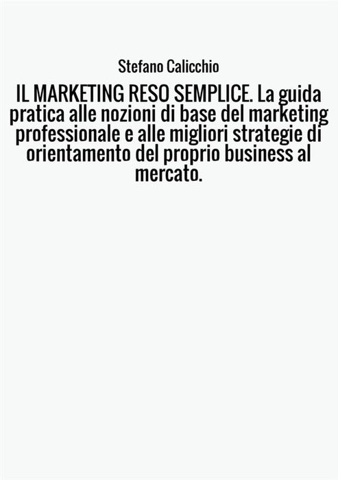 IL MARKETING RESO SEMPLICE. La guida pratica alle nozioni di base del marketing professionale e alle migliori strategie di orientamento del proprio business al mercato.