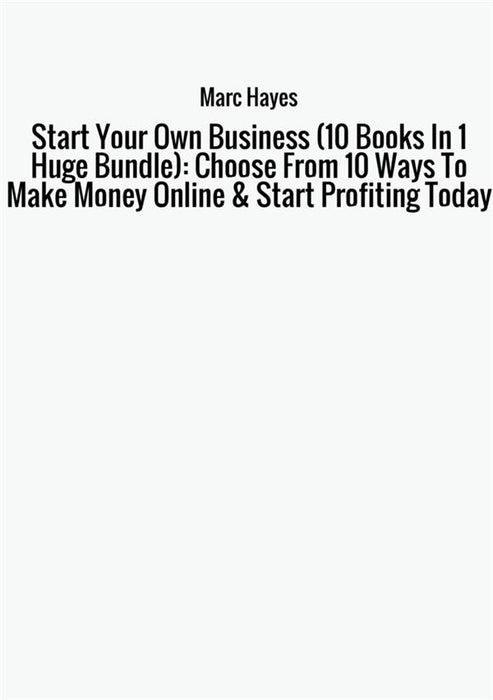 Start Your Own Business (10 Books In 1 Huge Bundle): Choose From 10 Ways To Make Money Online & Start Profiting Today
