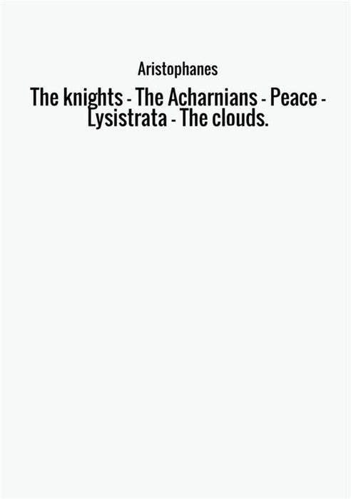 The knights - The Acharnians - Peace - Lysistrata - The clouds.