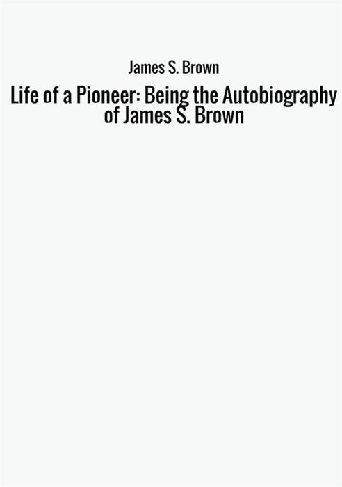 Life of a Pioneer: Being the Autobiography of James S. Brown