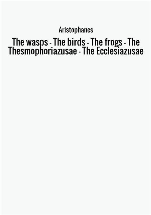 The wasps - The birds - The frogs - The Thesmophoriazusae - The Ecclesiazusae